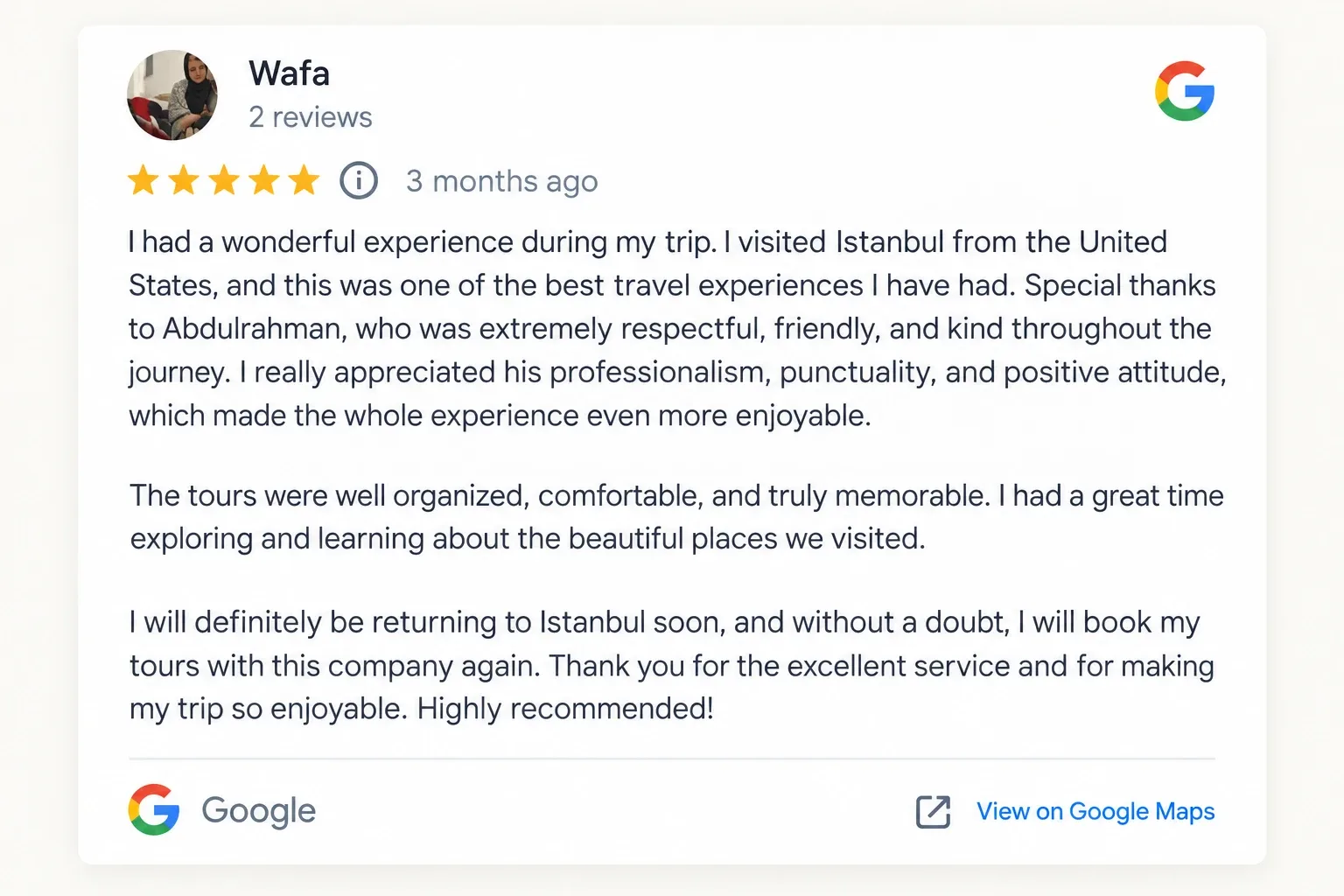 Google review by Wafa, five stars: “I had a wonderful experience during my trip. I visited Istanbul from the United States, and this was one of the best travel experiences I have had. Special thanks to Abdulrahman, who was extremely respectful, friendly, and kind throughout the journey. I really appreciated his professionalism, punctuality, and positive attitude, which made the whole experience even more enjoyable. The tours were well organized, comfortable, and truly memorable. I had a great time exploring and learning about the beautiful places we visited. I will definitely be returning to Istanbul soon, and without a doubt, I will book my tours with this company again. Thank you for the excellent service and for making my trip so enjoyable. Highly recommended!”